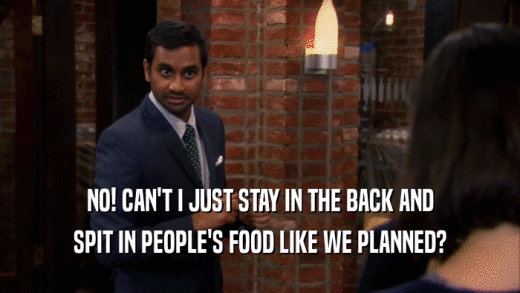 NO! CAN'T I JUST STAY IN THE BACK AND SPIT IN PEOPLE'S FOOD LIKE WE PLANNED? 