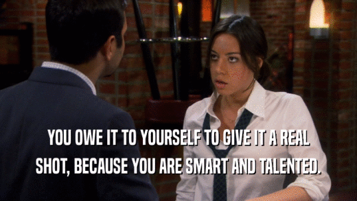 YOU OWE IT TO YOURSELF TO GIVE IT A REAL SHOT, BECAUSE YOU ARE SMART AND TALENTED. 