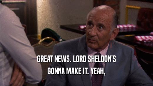 GREAT NEWS. LORD SHELDON'S GONNA MAKE IT. YEAH, 