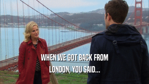 WHEN WE GOT BACK FROM
 LONDON, YOU SAID...
 