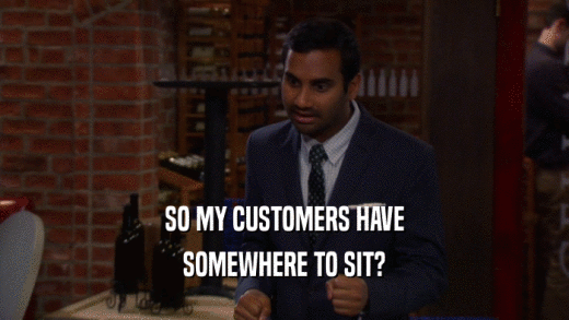 SO MY CUSTOMERS HAVE
 SOMEWHERE TO SIT?
 