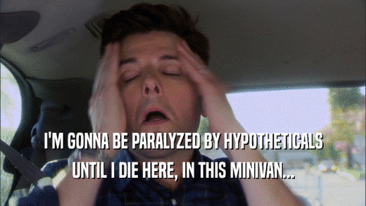 I'M GONNA BE PARALYZED BY HYPOTHETICALS UNTIL I DIE HERE, IN THIS MINIVAN... 