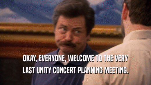 OKAY, EVERYONE, WELCOME TO THE VERY
 LAST UNITY CONCERT PLANNING MEETING.
 