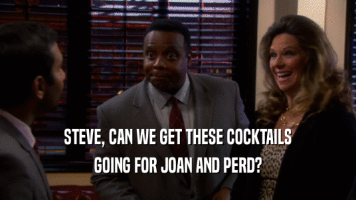 STEVE, CAN WE GET THESE COCKTAILS
 GOING FOR JOAN AND PERD?
 