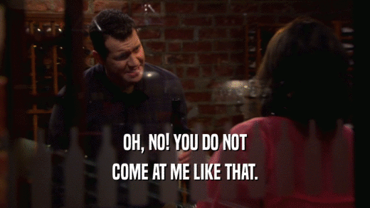 OH, NO! YOU DO NOT COME AT ME LIKE THAT. 