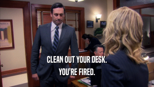CLEAN OUT YOUR DESK. YOU'RE FIRED. 