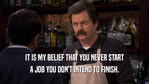 IT IS MY BELIEF THAT YOU NEVER START A JOB YOU DON'T INTEND TO FINISH. 