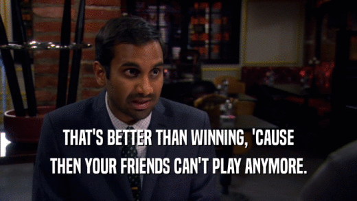 THAT'S BETTER THAN WINNING, 'CAUSE THEN YOUR FRIENDS CAN'T PLAY ANYMORE. 