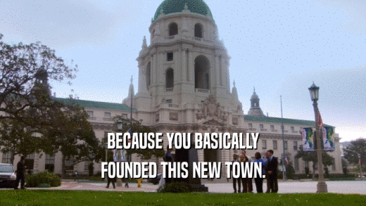 BECAUSE YOU BASICALLY FOUNDED THIS NEW TOWN. 