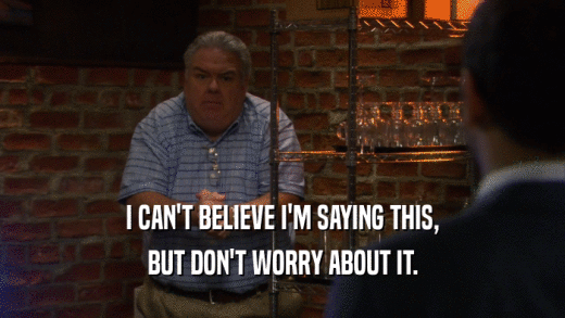 I CAN'T BELIEVE I'M SAYING THIS, BUT DON'T WORRY ABOUT IT. 