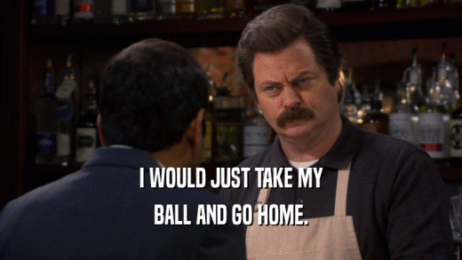 I WOULD JUST TAKE MY BALL AND GO HOME. 