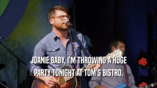 JOANIE BABY, I'M THROWING A HUGE PARTY TONIGHT AT TOM'S BISTRO. 