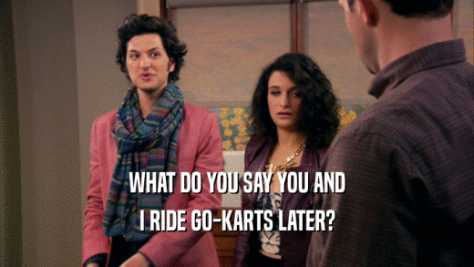 WHAT DO YOU SAY YOU AND I RIDE GO-KARTS LATER? 