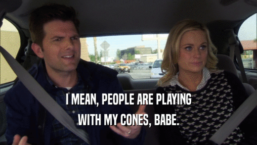 I MEAN, PEOPLE ARE PLAYING WITH MY CONES, BABE. 