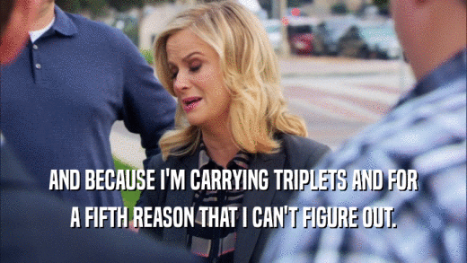 AND BECAUSE I'M CARRYING TRIPLETS AND FOR A FIFTH REASON THAT I CAN'T FIGURE OUT. 
