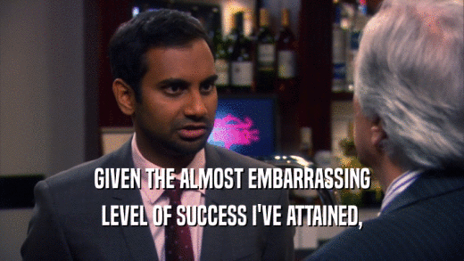 GIVEN THE ALMOST EMBARRASSING LEVEL OF SUCCESS I'VE ATTAINED, 
