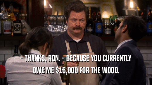 - THANKS, RON. - BECAUSE YOU CURRENTLY OWE ME $16,000 FOR THE WOOD. 
