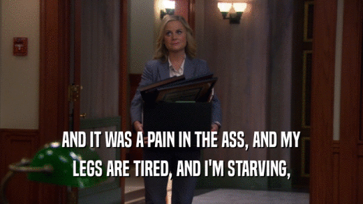 AND IT WAS A PAIN IN THE ASS, AND MY LEGS ARE TIRED, AND I'M STARVING, 