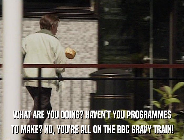 WHAT ARE YOU DOING? HAVEN'T YOU PROGRAMMES TO MAKE? NO, YOU'RE ALL ON THE BBC GRAVY TRAIN! 