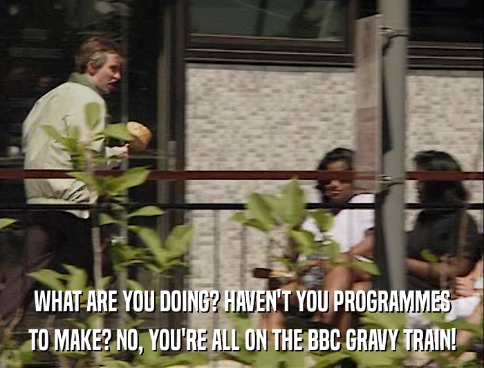 WHAT ARE YOU DOING? HAVEN'T YOU PROGRAMMES TO MAKE? NO, YOU'RE ALL ON THE BBC GRAVY TRAIN! 