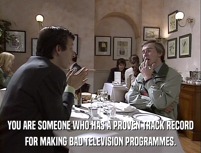 YOU ARE SOMEONE WHO HAS A PROVEN TRACK RECORD FOR MAKING BAD TELEVISION PROGRAMMES. 