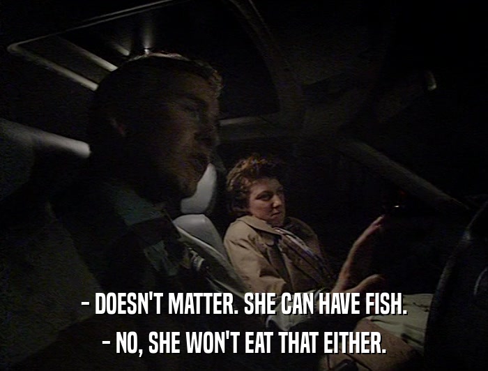 - DOESN'T MATTER. SHE CAN HAVE FISH. - NO, SHE WON'T EAT THAT EITHER. 