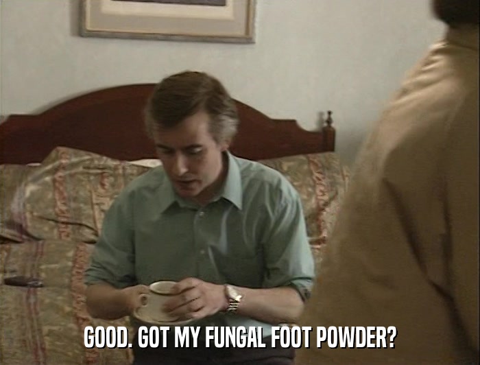 GOOD. GOT MY FUNGAL FOOT POWDER?  