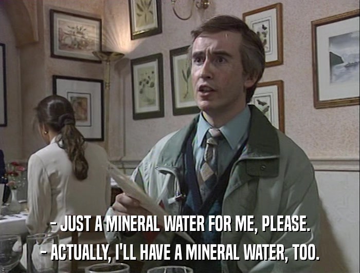 - JUST A MINERAL WATER FOR ME, PLEASE. - ACTUALLY, I'LL HAVE A MINERAL WATER, TOO. 