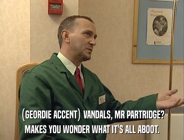 (GEORDIE ACCENT) VANDALS, MR PARTRIDGE? MAKES YOU WONDER WHAT IT'S ALL ABOOT. 