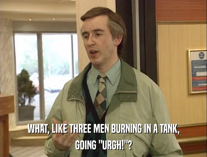 WHAT, LIKE THREE MEN BURNING IN A TANK, GOING 