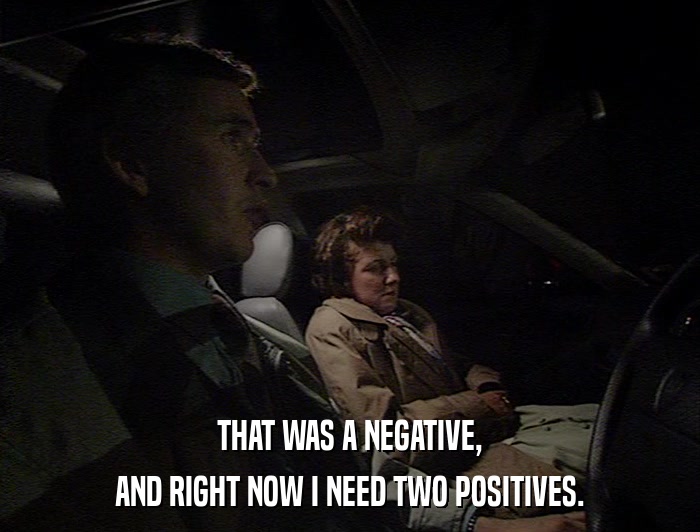 THAT WAS A NEGATIVE, AND RIGHT NOW I NEED TWO POSITIVES. 