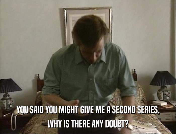 YOU SAID YOU MIGHT GIVE ME A SECOND SERIES. WHY IS THERE ANY DOUBT? 