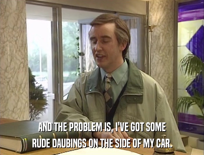 AND THE PROBLEM IS, I'VE GOT SOME RUDE DAUBINGS ON THE SIDE OF MY CAR. 