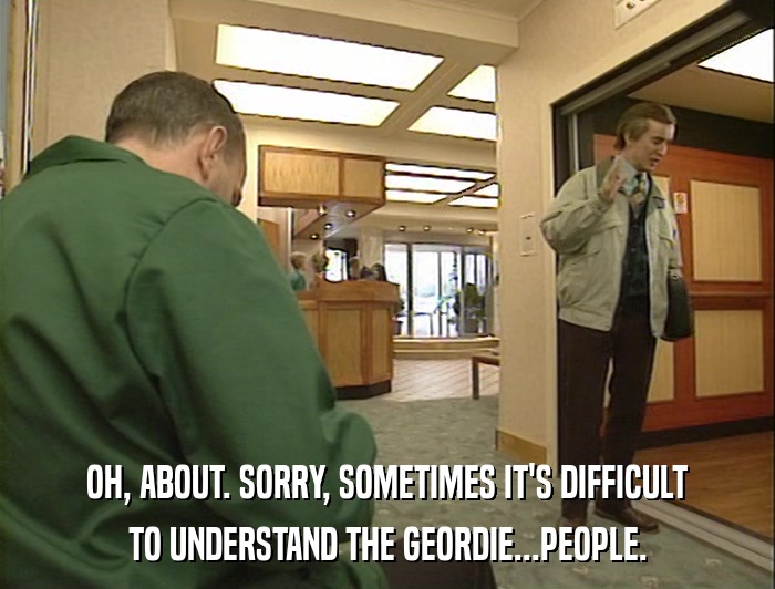 OH, ABOUT. SORRY, SOMETIMES IT'S DIFFICULT TO UNDERSTAND THE GEORDIE...PEOPLE. 