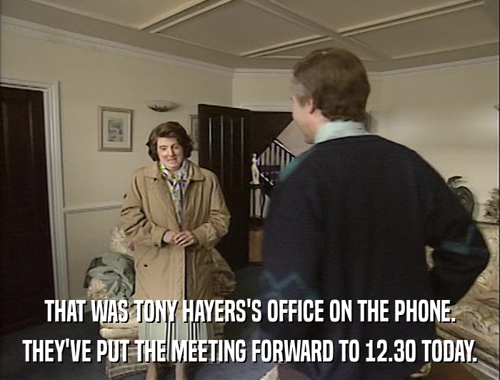THAT WAS TONY HAYERS'S OFFICE ON THE PHONE. THEY'VE PUT THE MEETING FORWARD TO 12.30 TODAY. 