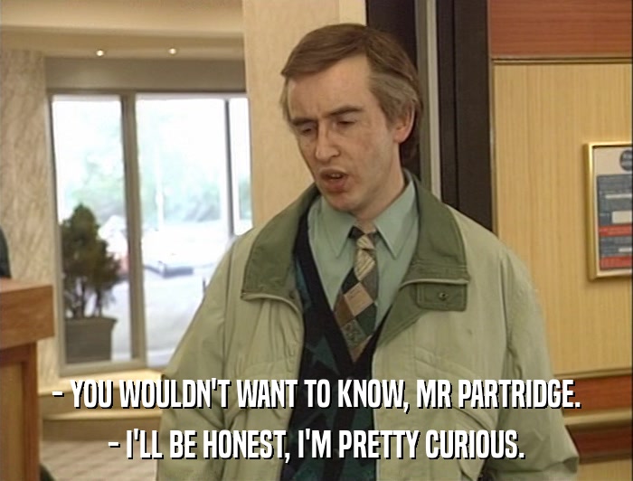 - YOU WOULDN'T WANT TO KNOW, MR PARTRIDGE. - I'LL BE HONEST, I'M PRETTY CURIOUS. 