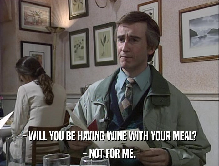 - WILL YOU BE HAVING WINE WITH YOUR MEAL? - NOT FOR ME. 