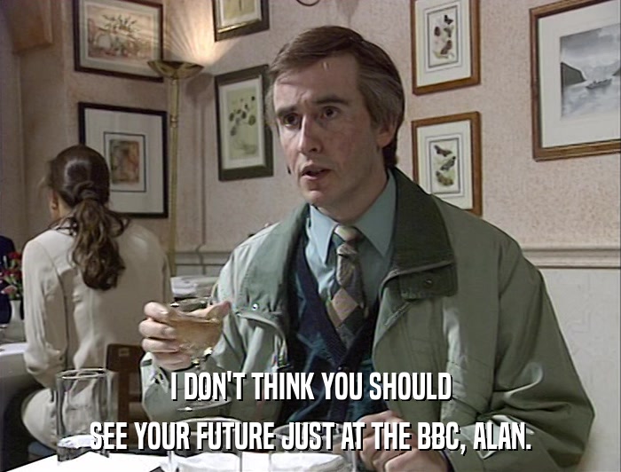 I DON'T THINK YOU SHOULD SEE YOUR FUTURE JUST AT THE BBC, ALAN. 