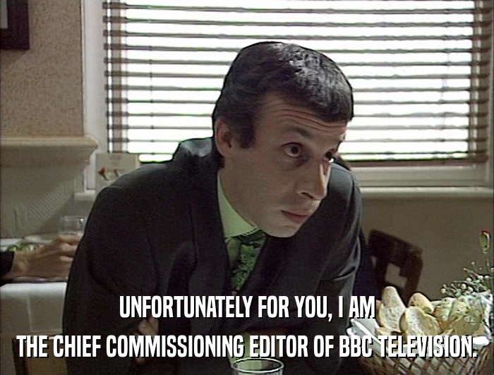 UNFORTUNATELY FOR YOU, I AM THE CHIEF COMMISSIONING EDITOR OF BBC TELEVISION. 