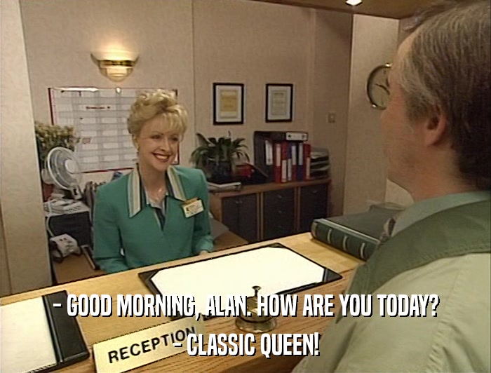 - GOOD MORNING, ALAN. HOW ARE YOU TODAY? - CLASSIC QUEEN! 