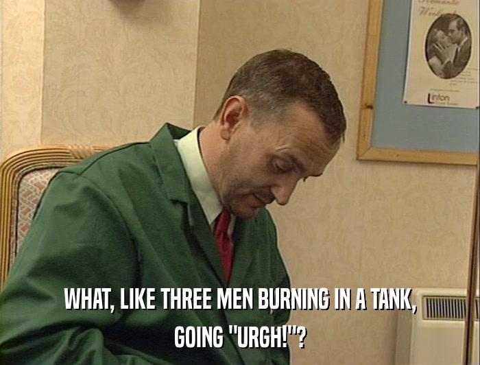 WHAT, LIKE THREE MEN BURNING IN A TANK, GOING 