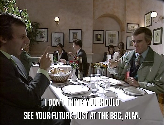 I DON'T THINK YOU SHOULD SEE YOUR FUTURE JUST AT THE BBC, ALAN. 