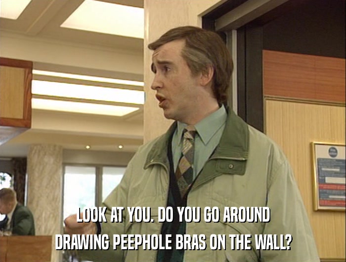 LOOK AT YOU. DO YOU GO AROUND DRAWING PEEPHOLE BRAS ON THE WALL? 