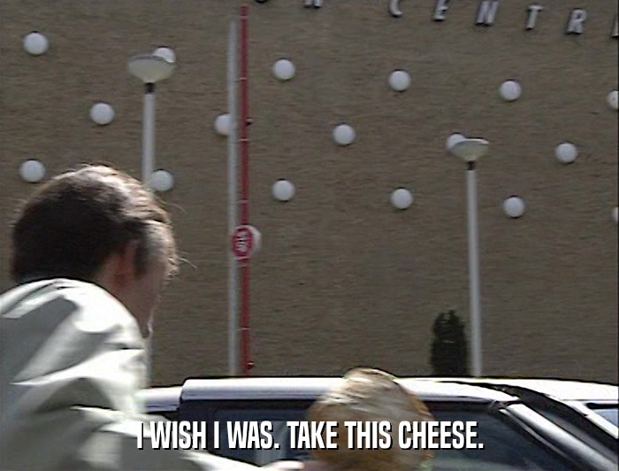 I WISH I WAS. TAKE THIS CHEESE.  