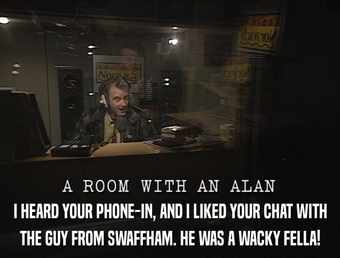 I HEARD YOUR PHONE-IN, AND I LIKED YOUR CHAT WITH THE GUY FROM SWAFFHAM. HE WAS A WACKY FELLA! 
