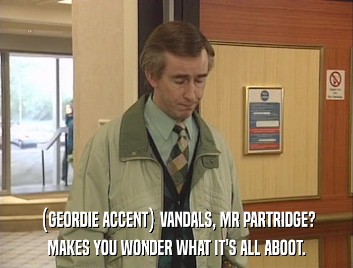 (GEORDIE ACCENT) VANDALS, MR PARTRIDGE? MAKES YOU WONDER WHAT IT'S ALL ABOOT. 