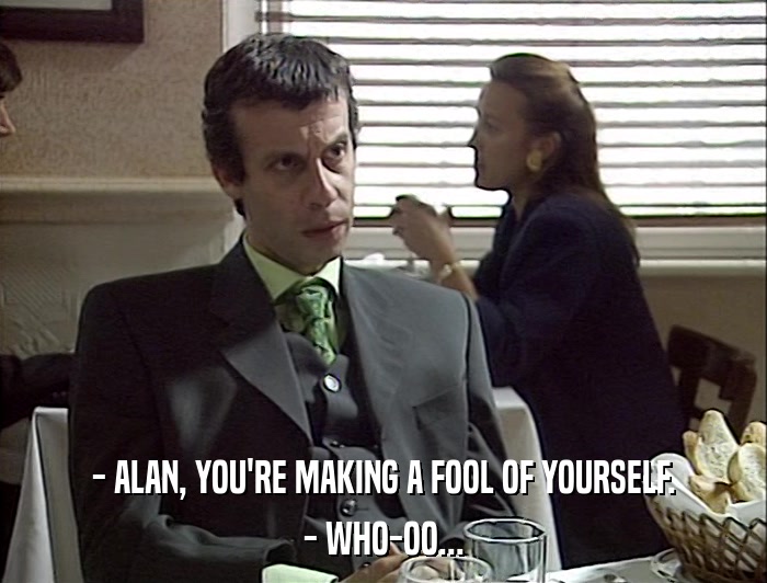 - ALAN, YOU'RE MAKING A FOOL OF YOURSELF. - WHO-OO... 