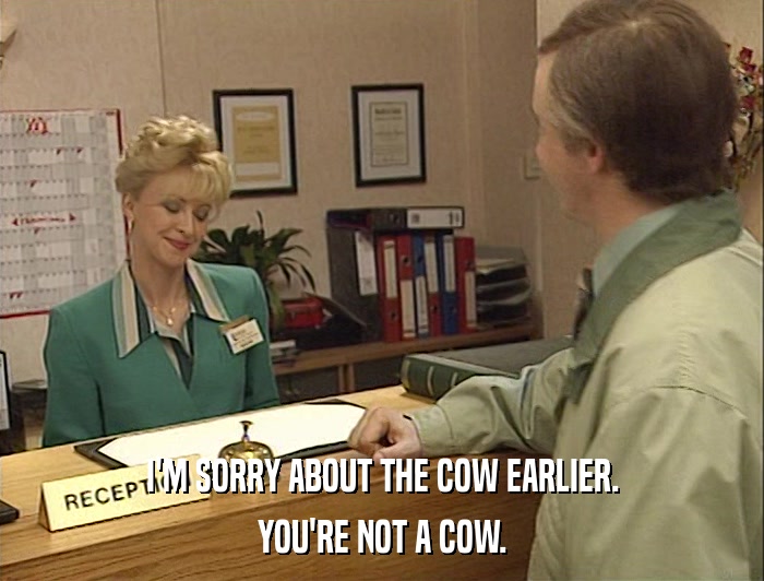 I'M SORRY ABOUT THE COW EARLIER. YOU'RE NOT A COW. 