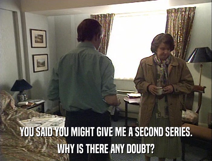 YOU SAID YOU MIGHT GIVE ME A SECOND SERIES. WHY IS THERE ANY DOUBT? 