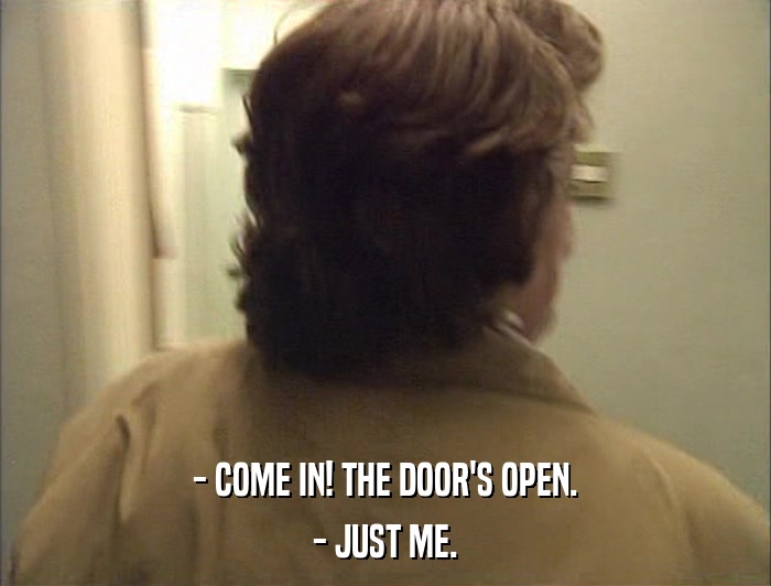 - COME IN! THE DOOR'S OPEN. - JUST ME. 